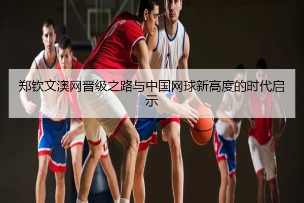 郑钦文澳网晋级之路与中国网球新高度的时代启示