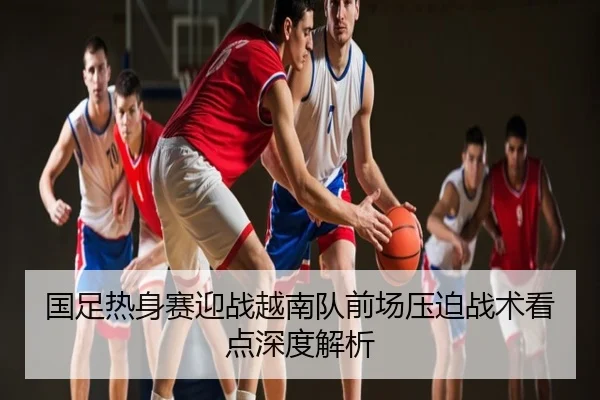国足热身赛迎战越南队前场压迫战术看点深度解析