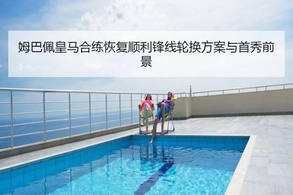 姆巴佩皇马合练恢复顺利锋线轮换方案与首秀前景